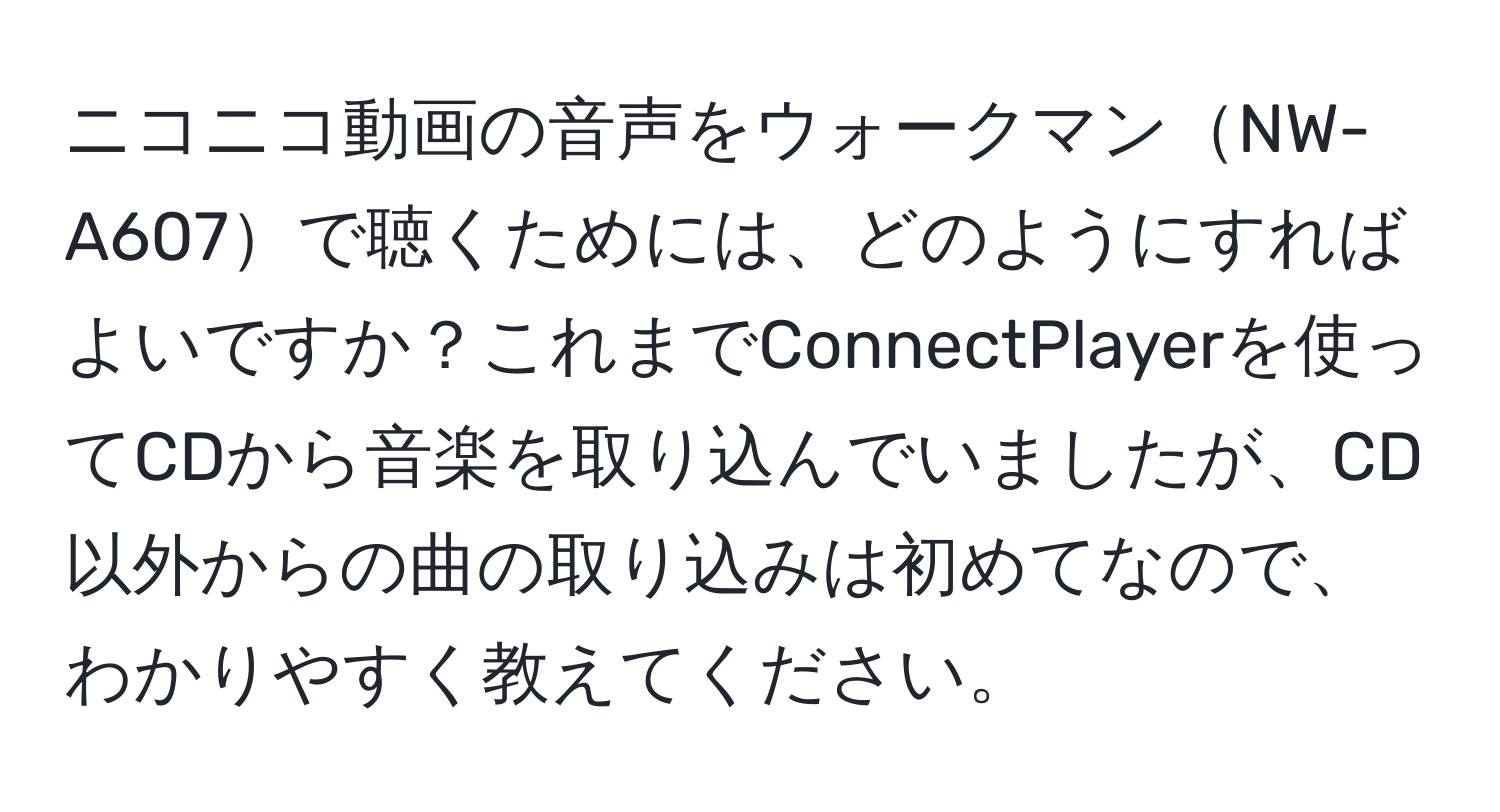 ニコニコ動画の音声をウォークマンNW-A607で聴くためには、どのようにすればよいですか？これまでConnectPlayerを使ってCDから音楽を取り込んでいましたが、CD以外からの曲の取り込みは初めてなので、わかりやすく教えてください。