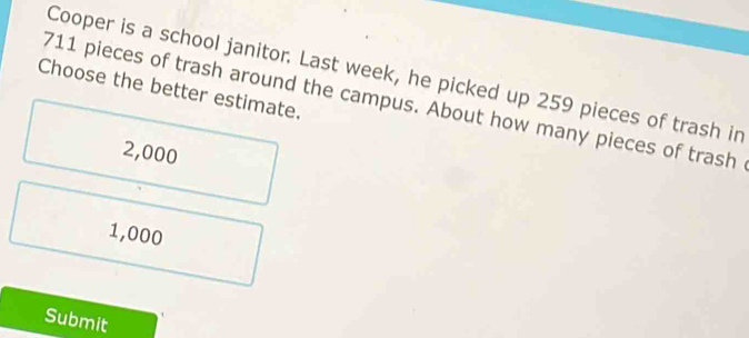 Cooper is a school janitor. Last week, he picked up 259 pieces of trash in
Choose the better estimate.
711 pieces of trash around the campus. About how many pieces of trash
2,000
1,000
Submit