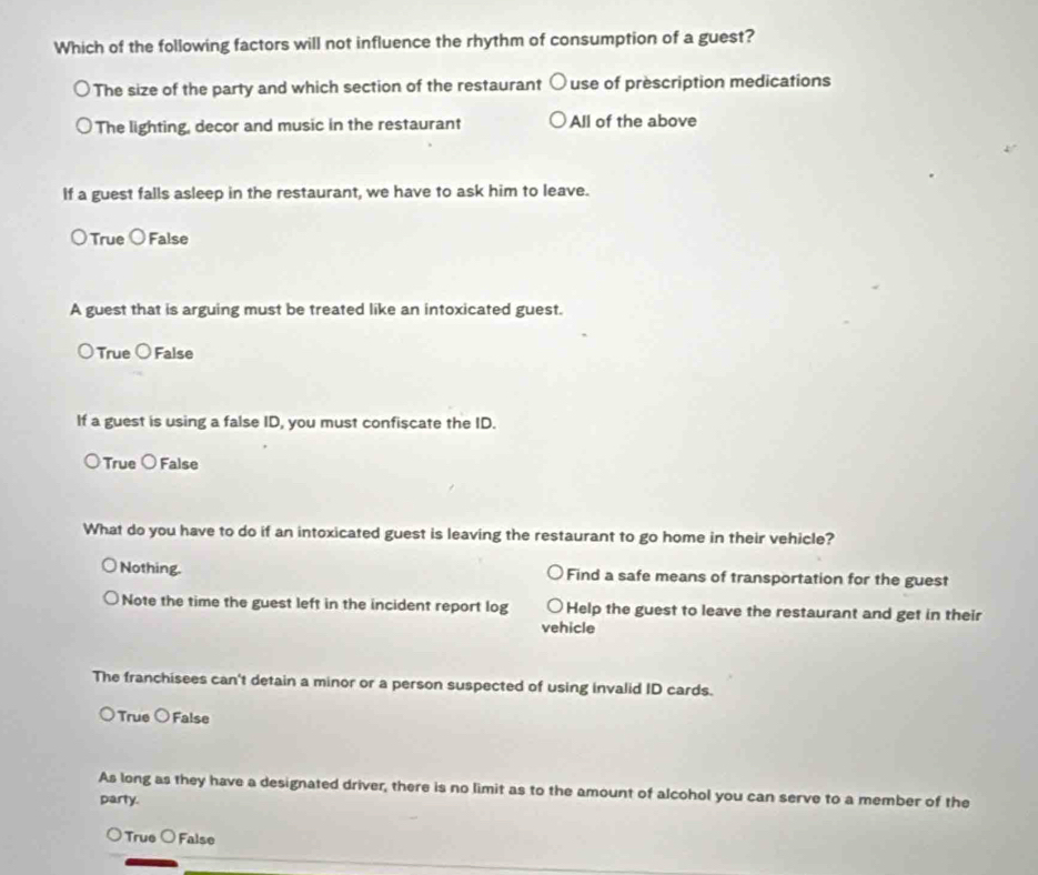 Which of the following factors will not influence the rhythm of consumption of a guest?
The size of the party and which section of the restaurant use of prescription medications
The lighting, decor and music in the restaurant All of the above
If a guest falls asleep in the restaurant, we have to ask him to leave.
True bigcirc False
A guest that is arguing must be treated like an intoxicated guest.
True C False
If a guest is using a false ID, you must confiscate the ID.
True bigcirc . False
What do you have to do if an intoxicated guest is leaving the restaurant to go home in their vehicle?
Nothing. Find a safe means of transportation for the guest
Note the time the guest left in the incident report log Help the guest to leave the restaurant and get in their
vehicle
The franchisees can't detain a minor or a person suspected of using invalid ID cards.
True bigcirc False
As long as they have a designated driver, there is no limit as to the amount of alcohol you can serve to a member of the
party.
True ○ False