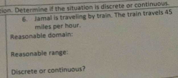 tion. Determine if the situation is discrete or continuous. 
6. Jamal is traveling by train. The train travels 45
miles per hour. 
Reasonable domain: 
Reasonable range: 
Discrete or continuous?