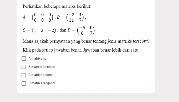 Perhatikan beberapa matriks berikut!
A=beginpmatrix 0&0&0 0&0&0endpmatrix , B=beginpmatrix -2&4 11&7endpmatrix.
C=(13-2), danD=beginpmatrix -5&0 0&7endpmatrix
Mana sajakah pernyataan yang benar tentang jenis matriks tersebut?
Klik pada setiap jawaban benar. Jawaban benar lebih dari satu.
A matriks nol
B matriks identitas
C matriks kolom
D matriks diagonal