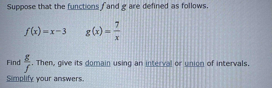 Suppose that the functions fand g are defined as follows.
f(x)=x-3 g(x)= 7/x 
Find  g/f . Then, give its domain using an interval or union of intervals. 
Simplify your answers.