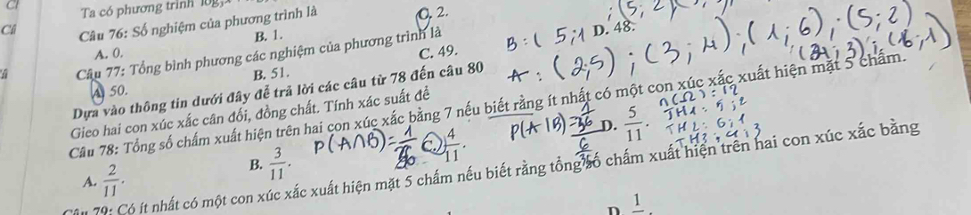 CI Ta có phương trình l0g
C Câu 76: Số nghiệm của phương trình là O. 2.
B. 1.
C. 49.
Câu 77: Tổng bình phương các nghiệm của phương trình là
48.
A. 0.
B. 51.
Dựa vào thông tin dưới đây để trả lời các câu từ 78 đến câu 80
A 50.
Câu 78: Tổng số chấm xuất hiện trên hai con xúc xắc bằng 7 nếu biết rằng ít nhất có một con xỉ xuất hiện mặt 5 chẩm.
Gieo hai con xúc xắc cân đối, đồng chất. Tính xác suất đề
D.  5/11 
B.  3/11 .
 4/11 . 
I 79: Có ít nhất có một con xúc xắc xuất hiện mặt 5 chấm nếu biết rằng tổng số chấm xuất hiện trên hai con xúc xắc bằng
A.  2/11 . 
n frac 1.