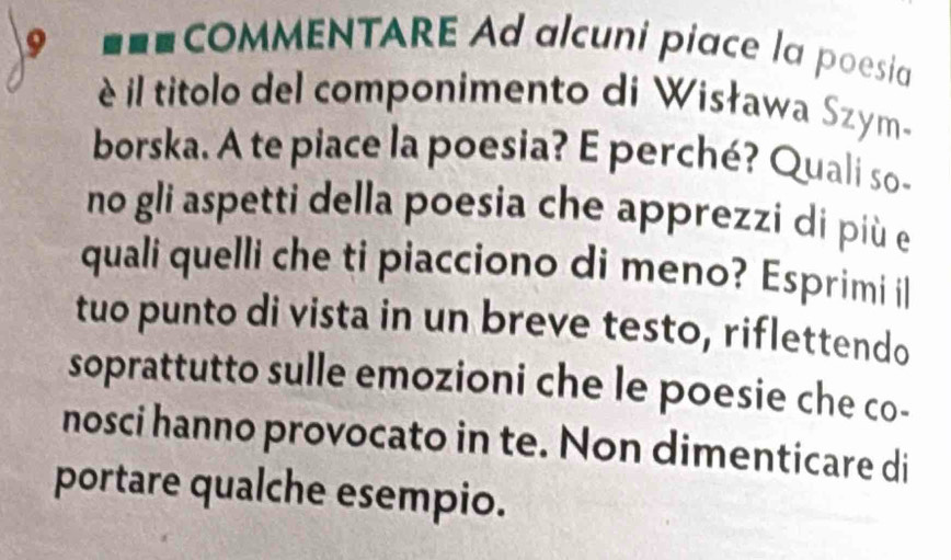 COMMENTARE Ad alcuni piace la poesia 
é il titolo del componimento di Wisława Szym- 
borska. A te piace la poesia? E perché? Quali so- 
no gli aspetti della poesia che apprezzi di più e 
quali quelli che ti piacciono di meno? Esprimi il 
tuo punto di vista in un breve testo, riflettendo 
soprattutto sulle emozioni che le poesie che co- 
nosci hanno provocato in te. Non dimenticare di 
portare qualche esempio.