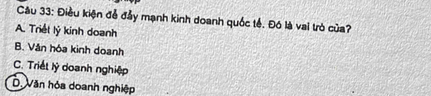 Điều kiện đễ đảy mạnh kinh doanh quốc tế. Đó là vai trò của?
A. Triết lý kinh doanh
B. Văn hóa kinh doanh
C. Triết lý doanh nghiệp
D Văn hỏa doanh nghiệp