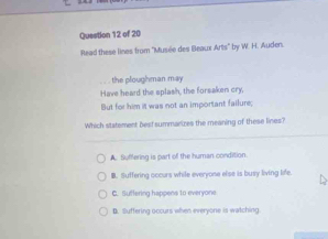 Read these lines from ''Musée des Beacr Arts° by W. H. Auden.
the ploughman may 
Have heard the splash, the forsaken cry,
But for him it was not an important failure;
Which statement best summarizes the meaning of these lines?
A. Suffering is part of the human condition
B. Suffering occurs while everyone else is busy living life.
C. Suffering happens to everyone
B. lluffering occurs when everyone is watching