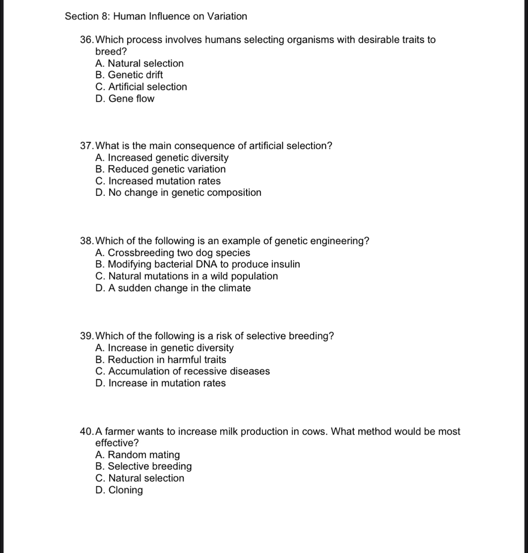 Human Influence on Variation
36. Which process involves humans selecting organisms with desirable traits to
breed?
A. Natural selection
B. Genetic drift
C. Artificial selection
D. Gene flow
37.What is the main consequence of artificial selection?
A. Increased genetic diversity
B. Reduced genetic variation
C. Increased mutation rates
D. No change in genetic composition
38. Which of the following is an example of genetic engineering?
A. Crossbreeding two dog species
B. Modifying bacterial DNA to produce insulin
C. Natural mutations in a wild population
D. A sudden change in the climate
39. Which of the following is a risk of selective breeding?
A. Increase in genetic diversity
B. Reduction in harmful traits
C. Accumulation of recessive diseases
D. Increase in mutation rates
40.A farmer wants to increase milk production in cows. What method would be most
effective?
A. Random mating
B. Selective breeding
C. Natural selection
D. Cloning