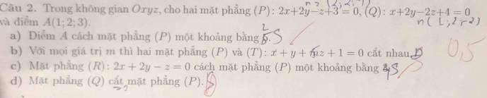 Trong không gian Oxyz, cho hai mặt phẳng (P) : 2x+2y-z+3=0, (Q):x+2y-2z+4=0
và điểm A(1;2;3).
a) Điểm A cách mặt phẳng (P) một khoảng bằng 6.
b) Với mọi giá trị m thì hai mặt phẳng (P) và (T): x+y+mz+1=0 cắt nhau,
c) Mặt phẳng (R): 2x+2y-z=0 cách mặt phẳng (P) một khoảng bằng a
d) Mặt phẳng (Q) cắt mặt phẳng (P).