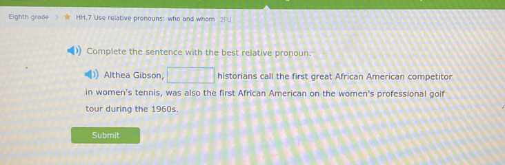 Eighth grade HH.7 Use relative pronouns: who and whom 2FU 
Complete the sentence with the best relative pronoun. 
Althea Gibson, historians call the first great African American competitor 
in women's tennis, was also the first African American on the women's professional golf 
tour during the 1960s. 
Submit