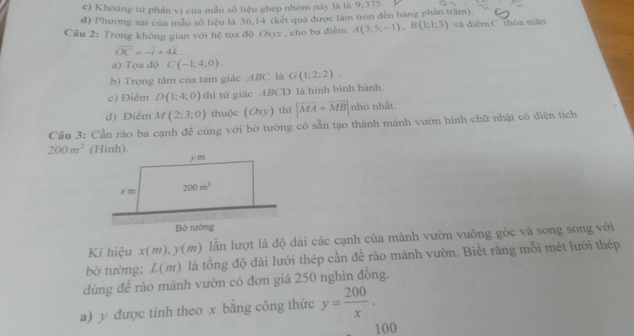 c) Khoảng tử phân vị của mẫu số liệu ghép nhóm này là là 9,375.
d) Phương sai của mẫu số liệu là 36,14 (kết quả được làm tròn đến hàng phần trăm).
Câu 2: Trong không gian với hệ tọa độ Oxyz , cho ba điểm A(3;5;-1),B(1;1;3) và điểm C thòa mãn
overline OC=-overline i+4overline k.
a) Tọa độ C(-1;4;0).
b) Trọng tâm của tam giác ABC là G(1;2;2).
c) Điểm D(1;4;0) thì tứ giác ABCD là hình bình hành.
d) Điểm M(2;3;0) thuộc (Oxy) thì |vector MA+vector MB| nhỏ nhất.
Câu 3: Cần rào ba cạnh đề cùng với bờ tường có sẵn tạo thành mảnh vườn hinh chữ nhật có diện tích
200m^2
Kí hiệu x(m),y(m) lần lượt là độ dài các cạnh của mảnh vườn vuông góc và song song với
bờ tường; L(m) là tổng độ dài lưới thép cần để rào mảnh vườn. Biết rằng mỗi mét lưới thép
dùng để rào mảnh vườn có đơn giá 250 nghìn đồng.
a) y được tính theo x bằng công thức y= 200/x .
100