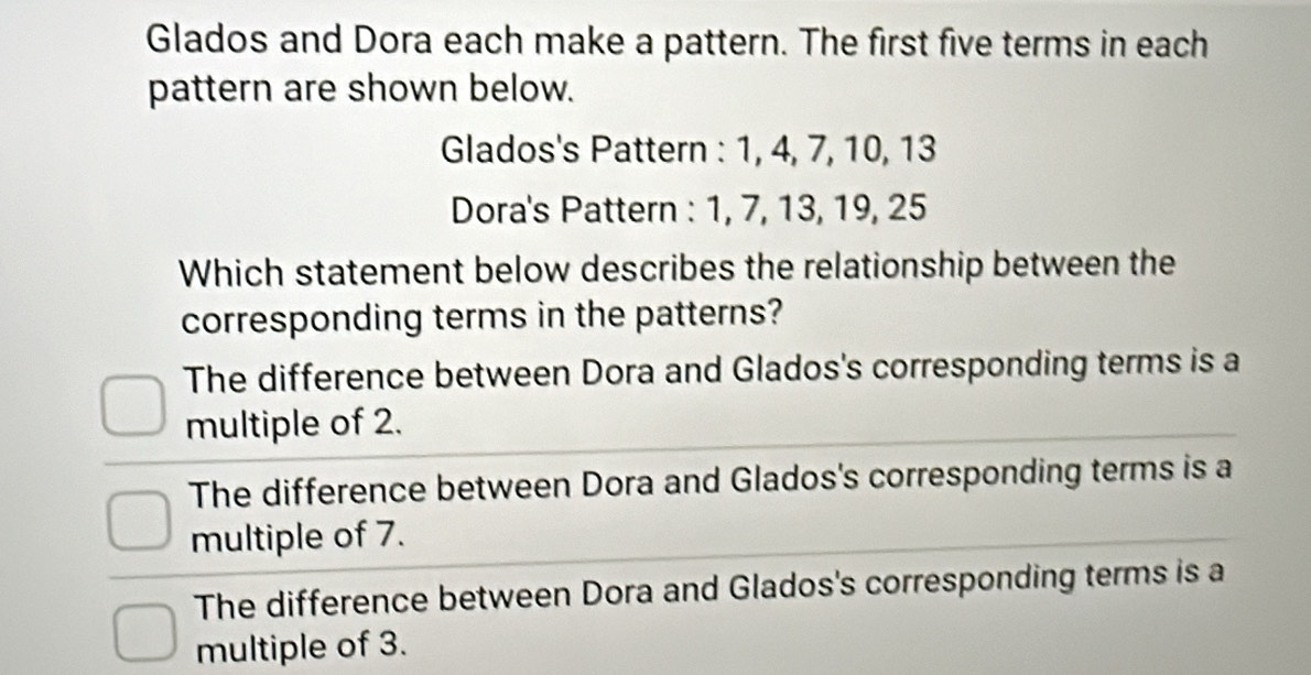 Glados and Dora each make a pattern. The first five terms in each
pattern are shown below.
Glados's Pattern : 1, 4, 7, 10, 13
Dora's Pattern : 1, 7, 13, 19, 25
Which statement below describes the relationship between the
corresponding terms in the patterns?
The difference between Dora and Glados's corresponding terms is a
multiple of 2.
The difference between Dora and Glados's corresponding terms is a
multiple of 7.
The difference between Dora and Glados's corresponding terms is a
multiple of 3.