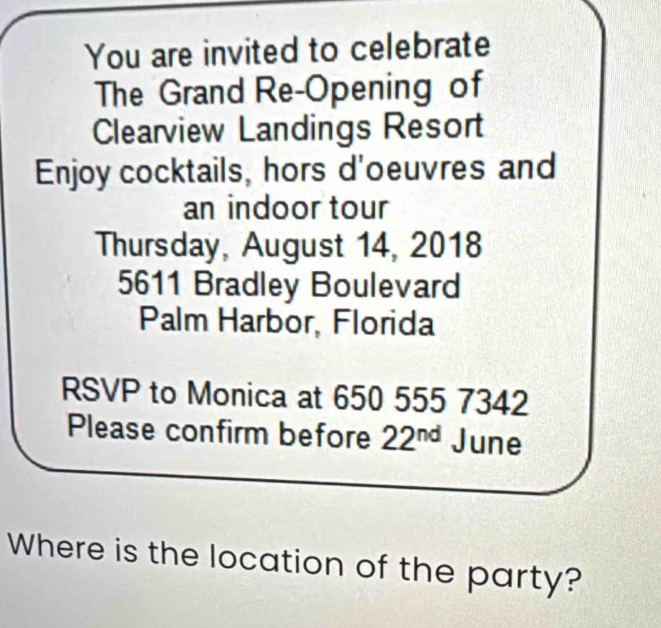 You are invited to celebrate 
The Grand Re-Opening of 
Clearview Landings Resort 
Enjoy cocktails, hors d'oeuvres and 
an indoor tour 
Thursday, August 14, 2018
5611 Bradley Boulevard 
Palm Harbor, Florida 
RSVP to Monica at 650 555 7342
Please confirm before 22^(nd) June 
Where is the location of the party?