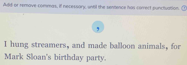 Add or remove commas, if necessary, until the sentence has correct punctuation. ⑦ 
, 
I hung streamers, and made balloon animals, for 
Mark Sloan's birthday party.