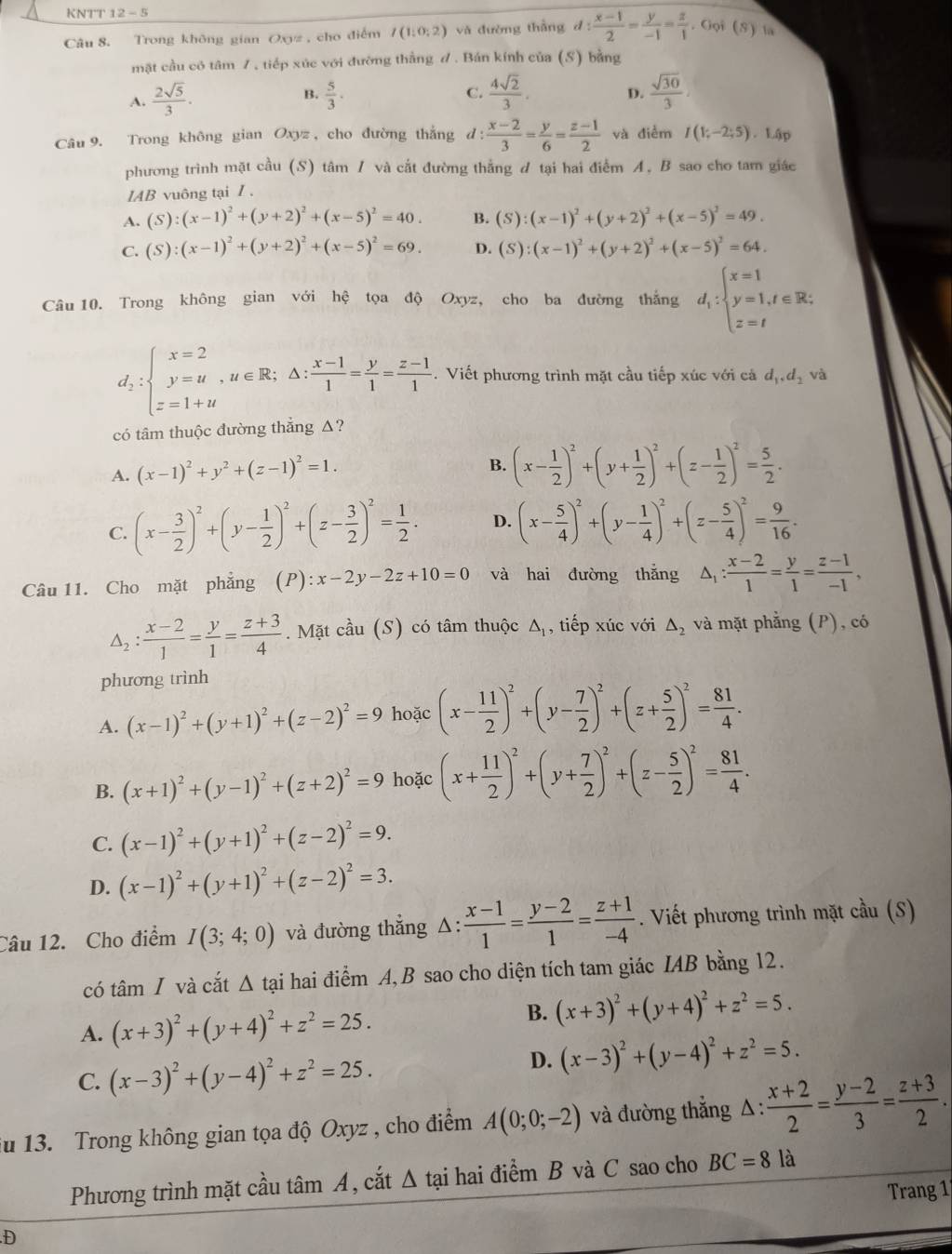 KNTT 12-5
Câu 8. Trong không gian Oxz , cho điểm I(1,0;2) và đường thẳng d: (x-1)/2 = y/-1 = z/1 . Gọi (S) la
mật cầu có tâm 7, tiếp xúc với đường thằng đ. Bán kính của (S) bằng
A.  2sqrt(5)/3 .  5/3 . C.  4sqrt(2)/3 . D.  sqrt(30)/3 .
B.
Câu 9. Trong không gian Oxyz , cho đường thắng d :  (x-2)/3 = y/6 = (z-1)/2  và điểm I(1;-2;5). Lập
phương trình mặt cầu (S) tâm / và cắt đường thẳng ư tại hai điểm A, B sao cho tam giác
1AB vuông tại Z.
A. (S):(x-1)^2+(y+2)^2+(x-5)^2=40. B. (S):(x-1)^2+(y+2)^2+(x-5)^2=49.
C. (S):(x-1)^2+(y+2)^2+(x-5)^2=69. D. (S):(x-1)^2+(y+2)^2+(x-5)^2=64.
Câu 10. Trong không gian với hệ tọa độ Oxyz, cho ba đường thắng d_i:beginarrayl x=1 y=1,t∈ R; z=tendarray.
d_2:beginarrayl x=2 y=u,u∈ R;△ : (x-1)/1 = y/1 = (z-1)/1 .endarray.. Viết phương trình mặt cầu tiếp xúc với cá dặ đị và
có tâm thuộc đường thẳng Δ?
B.
A. (x-1)^2+y^2+(z-1)^2=1. (x- 1/2 )^2+(y+ 1/2 )^2+(z- 1/2 )^2= 5/2 .
C. (x- 3/2 )^2+(y- 1/2 )^2+(z- 3/2 )^2= 1/2 . D. (x- 5/4 )^2+(y- 1/4 )^2+(z- 5/4 )^2= 9/16 .
Câu 11. Cho mặt phẳng (P):x-2y-2z+10=0 và hai đường thắng △ _1: (x-2)/1 = y/1 = (z-1)/-1 ,
△ _2: (x-2)/1 = y/1 = (z+3)/4 . Mặt cầu (S) có tâm thuộc Δ, tiếp xúc với △ _2 và mặt phẳng (P), có
phương trình
A. (x-1)^2+(y+1)^2+(z-2)^2=9 hoặc (x- 11/2 )^2+(y- 7/2 )^2+(z+ 5/2 )^2= 81/4 .
B. (x+1)^2+(y-1)^2+(z+2)^2=9 hoặc (x+ 11/2 )^2+(y+ 7/2 )^2+(z- 5/2 )^2= 81/4 .
C. (x-1)^2+(y+1)^2+(z-2)^2=9.
D. (x-1)^2+(y+1)^2+(z-2)^2=3.
Câu 12. Cho điểm I(3;4;0) và đường thẳng Δ:  (x-1)/1 = (y-2)/1 = (z+1)/-4 . Viết phương trình mặt cầu (S)
có tâm I và cắt Δ tại hai điểm A, B sao cho diện tích tam giác IAB bằng 12.
A. (x+3)^2+(y+4)^2+z^2=25.
B. (x+3)^2+(y+4)^2+z^2=5.
C. (x-3)^2+(y-4)^2+z^2=25.
D. (x-3)^2+(y-4)^2+z^2=5.
u 13. Trong không gian tọa độ Oxyz , cho điểm A(0;0;-2) và đường thẳng Δ:  (x+2)/2 = (y-2)/3 = (z+3)/2 .
Phương trình mặt cầu tâm A, cắt wedge A tại hai điểm B và C sao cho BC=8 là
Trang 1
.D