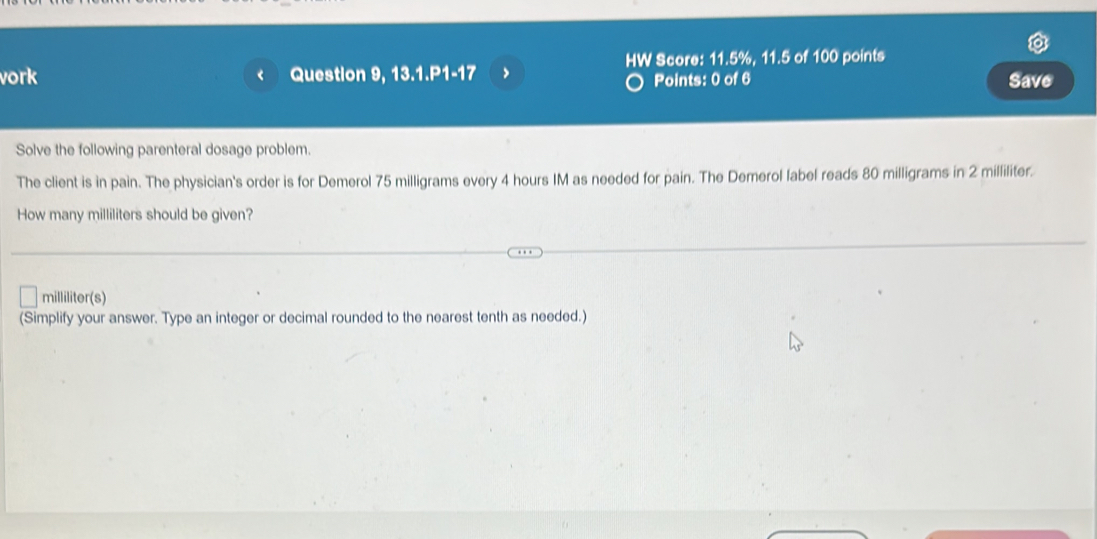 vork Question 9, 13.1.P1-17 > HW Score: 11.5%, 11.5 of 100 points 
Points: 0 of 6 Save 
Solve the following parenteral dosage problem. 
The client is in pain. The physician's order is for Demerol 75 milligrams every 4 hours IM as needed for pain. The Demerol label reads 80 milligrams in 2 milliliter. 
How many milliliters should be given?
milliliter (s) 
(Simplify your answer. Type an integer or decimal rounded to the nearest tenth as needed.)