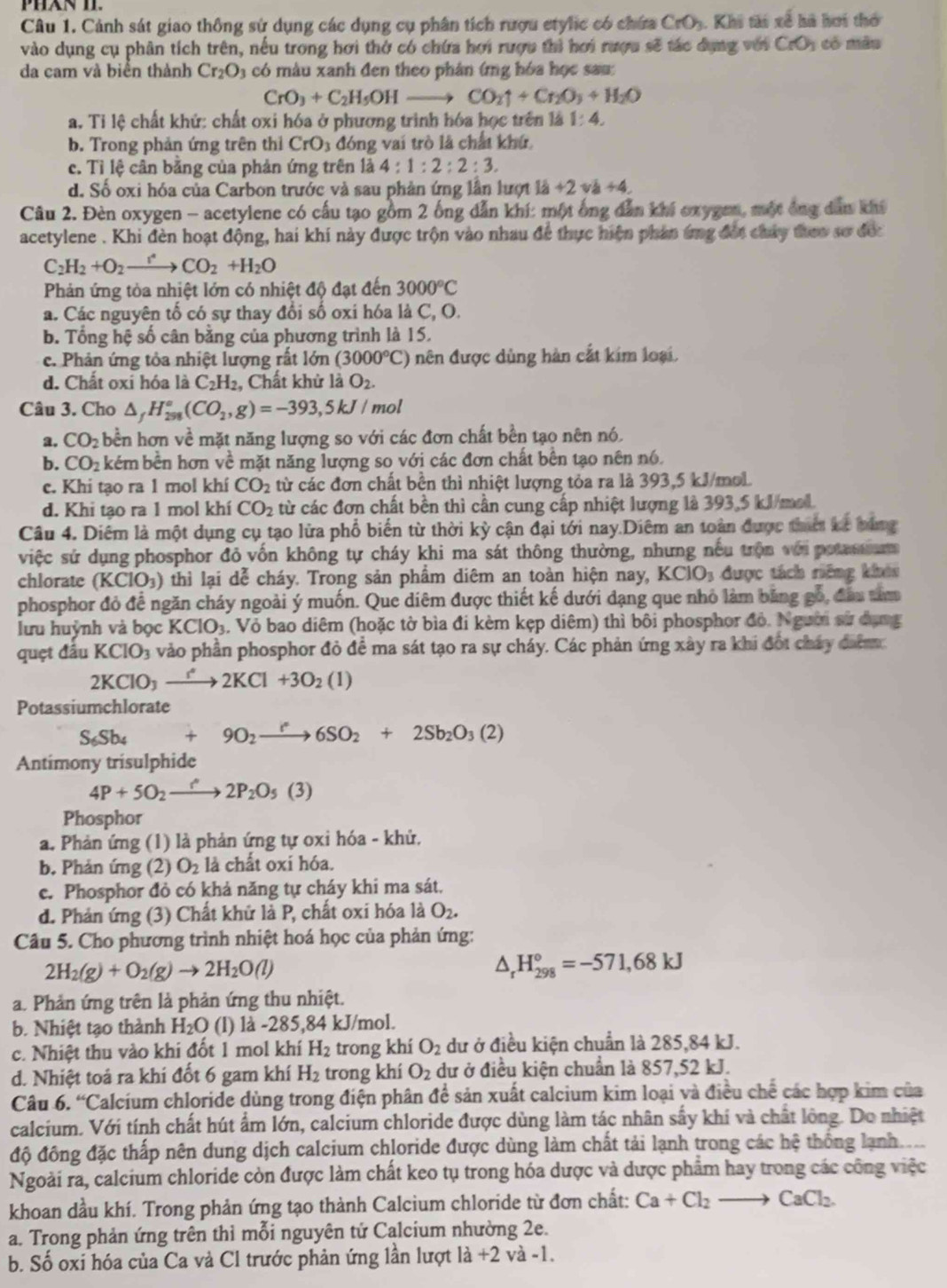 Cảnh sát giao thông sử dụng các dụng cụ phân tích rượu etylic có chứa CrO_3 3. Khi tài xế hà hơi thờ
vào dụng cụ phân tích trên, nếu trong hơi thở có chứa hơi rượu thì hơi rượu sẽ tác dụng với CrO_1 có  màu
da cam và biển thành Cr_2O_3 có màu xanh đen theo phân (mg hóa học sau
CrO_3+C_2H_5OHto CO_2uparrow +Cr_2O_3+H_2O
a. Tỉ lệ chất khử: chất oxi hóa ở phương trình hóa học trên là 1:4.
b. Trong phản ứng trên thi CrO_3 đóng vai trò là chất khứ
c. Tì lệ cân bằng của phản ứng trên là 4:1:2:2:3.
d. Số oxi hóa của Carbon trước và sau phản ứng lần lượt là +2 và +4.
Câu 2. Đèn oxygen - acetylene có cấu tạo gồm 2 ống dẫn khí: một ông dẫn khi oxygen, một ông dân khí
acetylene . Khi đèn hoạt động, hai khi này được trộn vào nhau để thực hiện phân ámg đột chảy theo sơ đếc
C_2H_2+O_2to CO_2+H_2O
Phản ứng tòa nhiệt lớn có nhiệt độ đạt đến 3000°C
a. Các nguyên tố có sự thay đổi số oxi hóa là C, O.
b. Tổng hệ số cân bằng của phương trình là 15.
c. Phản ứng tỏa nhiệt lượng rất lớn (3000°C) nên được dùng hàn cắt kim loại.
d. Chất oxi hóa là C_2H_2 , Chất khử là O_2.
Câu 3. Cho △ _fH_(298)°(CO_2,g)=-393,5kJ/ mol
a. CO_2 bền hơn về mặt năng lượng so với các đơn chất bền tạo nên nó.
b. CO_2 kém bền hơn về mặt năng lượng so với các đơn chất bên tạo nên nó.
c. Khi tạo ra 1 mol khí CO_2 từ các đơn chất bền thì nhiệt lượng tỏa ra là 393,5 kJ/mol.
d. Khi tạo ra 1 mol khí CO_2 từ các đơn chất bền thì cần cung cấp nhiệt lượng là 393,5 kJ/mol.
Câu 4. Diêm là một dụng cụ tạo lửa phổ biến từ thời kỳ cận đại tới nay.Diêm an toàn được thiế La bằng
việc sứ dụng phosphor đỏ vốn không tự cháy khi ma sát thông thường, nhưng nếu trận với potasam
chlorate (KClO_3) thì lại dễ cháy. Trong sản phẩm diêm an toàn hiện nay, KCIO_3 được tách riêng khói
phosphor đỏ đề ngăn cháy ngoài ý muốn. Que diêm được thiết kế dưới dạng que nhỏ làm băng gó, đầu tim
lưu huỳnh và bọc KClO_3 1. Vỏ bao diêm (hoặc tờ bìa đi kèm kẹp diêm) thì bôi phosphor đỏ. Người sử dụng
quẹt đấu KClO_3 vào phần phosphor đỏ đề ma sát tạo ra sự cháy. Các phản ứng xây ra khi đội cháy đim
2KClO_3xrightarrow IKCl2KCl+3O_2(1)
Potassiumchlorate
S_6Sb_4 +9O_2xrightarrow I^(·)6SO_2+2Sb_2O_3(2)
Antimony trisulphide
4P+5O_2to 2P_2O_5(3)
Phosphor
a. Phản ứng (1) là phản ứng tự oxi hóa - khử.
b. Phản ứng (2) O_2 là chất oxi hóa.
c. Phosphor đỏ có khả năng tự cháy khi ma sát.
d. Phản ứng (3) Chất khử là P, chất oxi hóa là O_2.
Câu 5. Cho phương trình nhiệt hoá học của phản ứng:
2H_2(g)+O_2(g)to 2H_2O(l)
△ _rH_(298)°=-571,68kJ
a. Phản ứng trên là phản ứng thu nhiệt.
b. Nhiệt tạo thành H_2O (l) là -285,84 kJ/mol.
c. Nhiệt thu vào khi đốt 1 mol khí H_2 trong khí O_2 dư ở điều kiện chuẩn là 285,84 kJ.
d. Nhiệt toá ra khi đốt 6 gam khí H_2 trong khí O_2 dư ở điều kiện chuẩn là 857,52 kJ.
Câu 6. “Calcium chloride dùng trong điện phân đề sản xuất calcium kim loại và điều chế các hợp kim của
calcium. Với tính chất hút ẩm lớn, calcium chloride được dùng làm tác nhân sấy khí và chất lông. Do nhiệt
độ đông đặc thấp nên dung dịch calcium chloride được dùng làm chất tải lạnh trong các hệ thống lạnh.
Ngoài ra, calcium chloride còn được làm chất keo tụ trong hóa dược và dược phẩm hay trong các công việc
khoan dầu khí. Trong phản ứng tạo thành Calcium chloride từ đơn chất: Ca+Cl_2to CaCl_2.
a. Trong phản ứng trên thì mỗi nguyên tứ Calcium nhường 2e.
b. Số oxi hóa của Ca và Cl trước phản ứng lần lượt 1dot a+2 và -1.