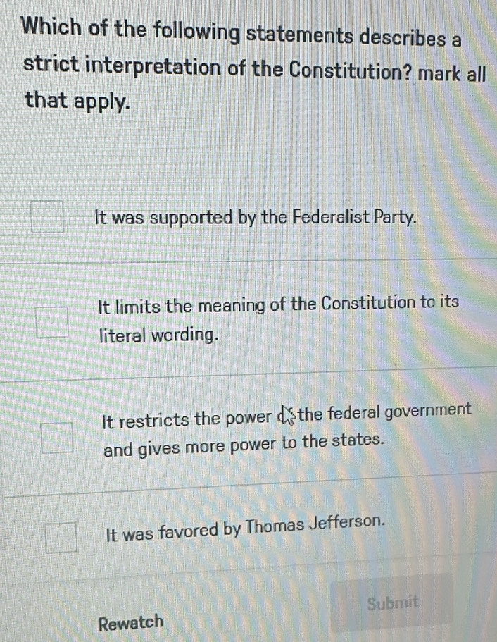 Which of the following statements describes a
strict interpretation of the Constitution? mark all
that apply.
It was supported by the Federalist Party.
It limits the meaning of the Constitution to its
literal wording.
It restricts the power o the federal government
and gives more power to the states.
It was favored by Thomas Jefferson.
Rewatch Submit