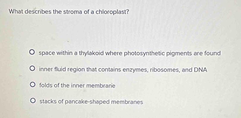 What describes the stroma of a chloroplast?
space within a thylakoid where photosynthetic pigments are found
inner fluid region that contains enzymes, ribosomes, and DNA
folds of the inner membrane
stacks of pancake-shaped membranes