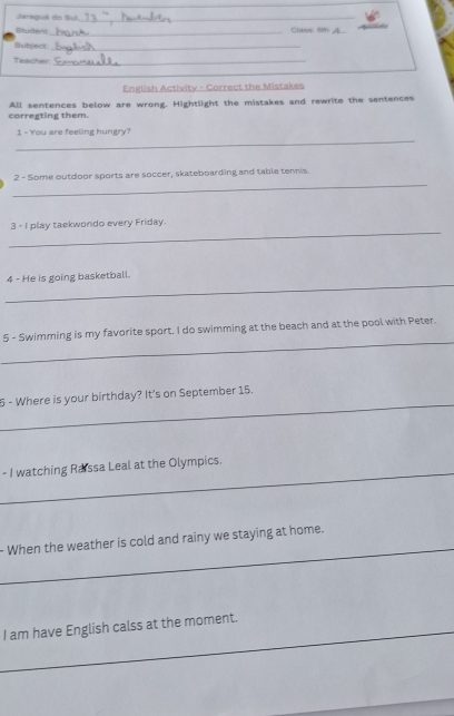 Jaraguê do Sul._ 
Studer_ Class: 6th 
Bubject_ 
Teacher_ 
English Activity - Correct the Mistakes 
corregting them. All sentences below are wrong. Hightlight the mistakes and rewrite the sentences 
_ 
1 - You are feeling hungry? 
_ 
2 - Some outdoor sports are soccer, skateboarding and table tennis. 
_ 
3 - I play taekwondo every Friday. 
_ 
4 - He is going basketball. 
_ 
5 - Swimming is my favorite sport. I do swimming at the beach and at the pool with Peter. 
_ 
5 - Where is your birthday? It's on September 15. 
_- I watching Raissa Leal at the Olympics. 
_ 
- When the weather is cold and rainy we staying at home. 
_I am have English calss at the moment.