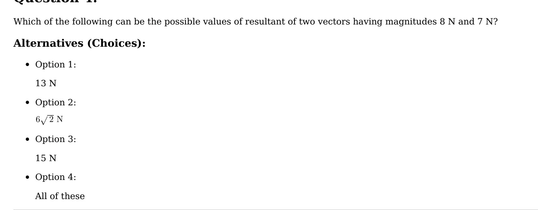 Which of the following can be the possible values of resultant of two vectors having magnitudes 8 N and 7 N?
Alternatives (Choices):
Option 1:
13 N
Option 2:
6sqrt(2)N
Option 3:
15 N
Option 4:
All of these