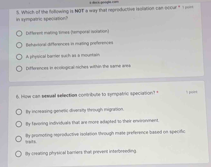 # docs.google.com
5. Which of the following is NOT a way that reproductive isolation can occur * 1 point
in sympatric speciation?
Different mating times (temporal isolation)
Behavioral differences in mating preferences
A physical barrier such as a mountain
Differences in ecological niches within the same area
6. How can sexual selection contribute to sympatric speciation? * 1 point
By increasing genetic diversity through migration.
By favoring individuals that are more adapted to their environment.
By promoting reproductive isolation through mate preference based on specific
traits.
By creating physical barriers that prevent interbreeding.