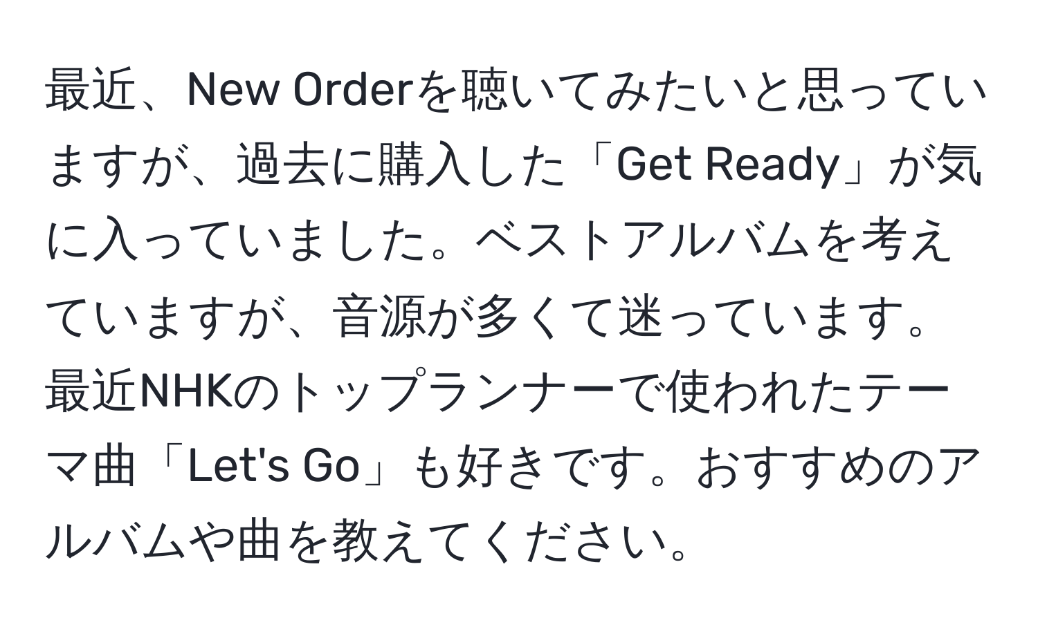 最近、New Orderを聴いてみたいと思っていますが、過去に購入した「Get Ready」が気に入っていました。ベストアルバムを考えていますが、音源が多くて迷っています。最近NHKのトップランナーで使われたテーマ曲「Let's Go」も好きです。おすすめのアルバムや曲を教えてください。