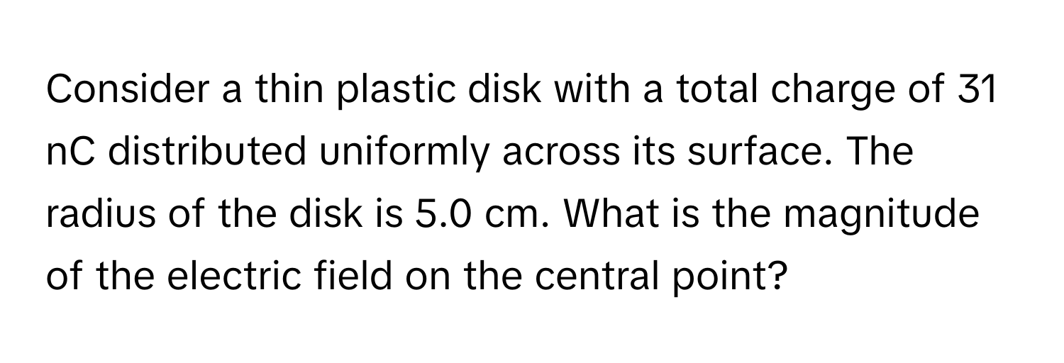 Consider a thin plastic disk with a total charge of 31 nC distributed uniformly across its surface. The radius of the disk is 5.0 cm. What is the magnitude of the electric field on the central point?