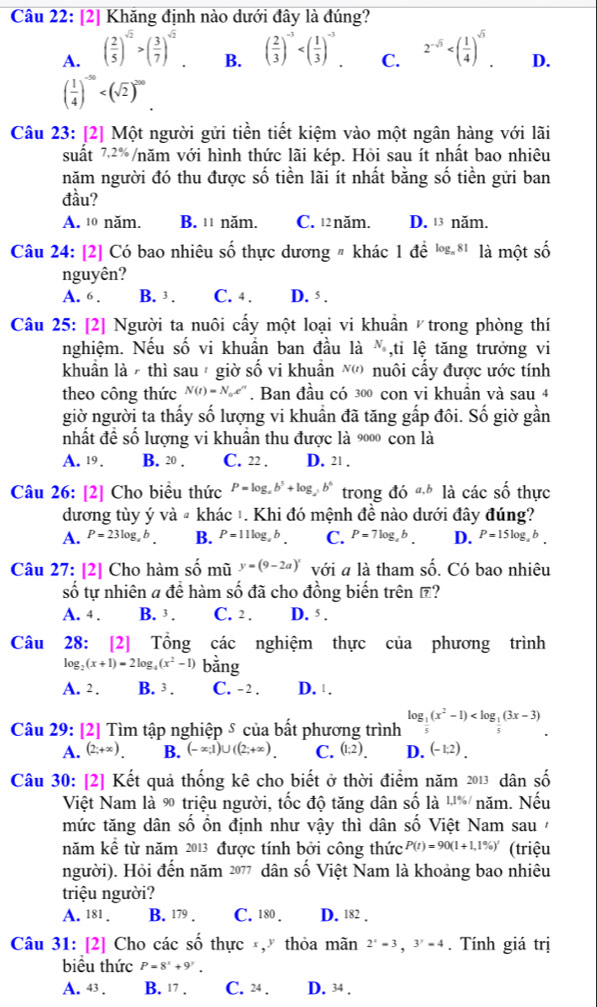 [2] Khăng định nào dưới đây là đúng?
A. ( 2/5 )^sqrt(2)>( 3/7 )^sqrt(2). B. ( 2/3 )^-3 C. 2^(-sqrt(5)) D.
( 1/4 )^-50
Câu 23: [2] Một người gửi tiền tiết kiệm vào một ngân hàng với lãi
suất 7,2%, vnăm với hình thức lãi kép. Hỏi sau ít nhất bao nhiêu
năm người đó thu được số tiền lãi ít nhất bằng số tiền gửi ban
đầu?
A. 10 năm. B. ¹ năm. C. 12năm. D. 13 năm.
Câu 24: [2] Có bao nhiêu số thực dương # khác 1 đề ' * là một số
nguyên?
A. 6. B. 3 . C. 4 . D. ś .
Câu 25: [2] Người ta nuôi cấy một loại vi khuẩn trong phòng thí
nghiệm. Nếu số vi khuẩn ban đầu là N_0 ,tỉ lệ tăng trưởng vi
khuẩn là  thì sau  giờ số vi khuẩn N') nuôi cấy được ước tính
theo công thức N(t)=N_0e^n. Ban đầu có 300 con vi khuần và sau 4
giờ người ta thấy số lượng vi khuần đã tăng gấp đôi. Số giờ gần
nhất đề số lượng vi khuẩn thu được là 9000 con là
A. 19 . B. 20 . C. 22 . D. 21 .
Câu 26: [2] Cho biêu thức P=log _ab^5+log _2b^6 trong đó a,b là các shat O thực
dương tùy ý và # khác 1. Khi đó mệnh đề nào dưới đây đúng?
A. P=23log _ab. B. P=11log _ab. C. P=7log _ab. D. P=15log _ab.
Câu 27: [2] Cho hàm số mũ y=(9-2a)^x với a là tham shat o. Có bao nhiêu
số tự nhiên a để hàm số đã cho đồng biến trên ?
A. 4 . B. 3 . C. 2 . D. 5 .
Câu  28: [2] Tổng các nghiệm thực của phương trình
lo g_2(x+1)=2log _4(x^2-1) bằng
A. 2. B. 3 . C. - 2 . D. 1.
Câu 29: [2] Tìm tập nghiệp δ của bất phương trình log _ 1/5 (x^2-1)
A. (2;+∈fty ). B. (-∈fty ,1)∪ ((2;+∈fty ). C. (1:2). D. (-1:2).
Câu 30: [2] Kết quả thống kê cho biết ở thời điểm năm 2013 dân số
Việt Nam là ∞ triệu người, tốc độ tăng dân số là ,1 % / 1 năm. Nếu
mức tăng dân số ồn định như vậy thì dân số Việt Nam sau/
năm kể từ năm 2013 được tính bởi công thức P(t)=90(1+1,1% )' (triệu
người). Hỏi đến năm 2077 dân số Việt Nam là khoảng bao nhiêu
triệu người?
A. 181 . B. 179 . C. 180 . D. 182 .
Câu 31: [2] Cho các số thực , thỏa mãn 2^x=3,3^y=4. Tính giá trị
biểu thức P=8^x+9^y.
A. 43 . B. 17 . C. 24 . D. 34 .