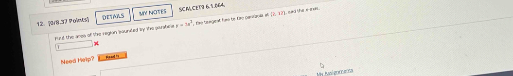 DETAILS MY NOTES SCALCET9 6.1.064. 
Find the area of the region bounded by the parabola y=3x^2 , the tangent line to the parabola at (2,12) , and the x-axis. 
Need Help? Read I 
My Assignments