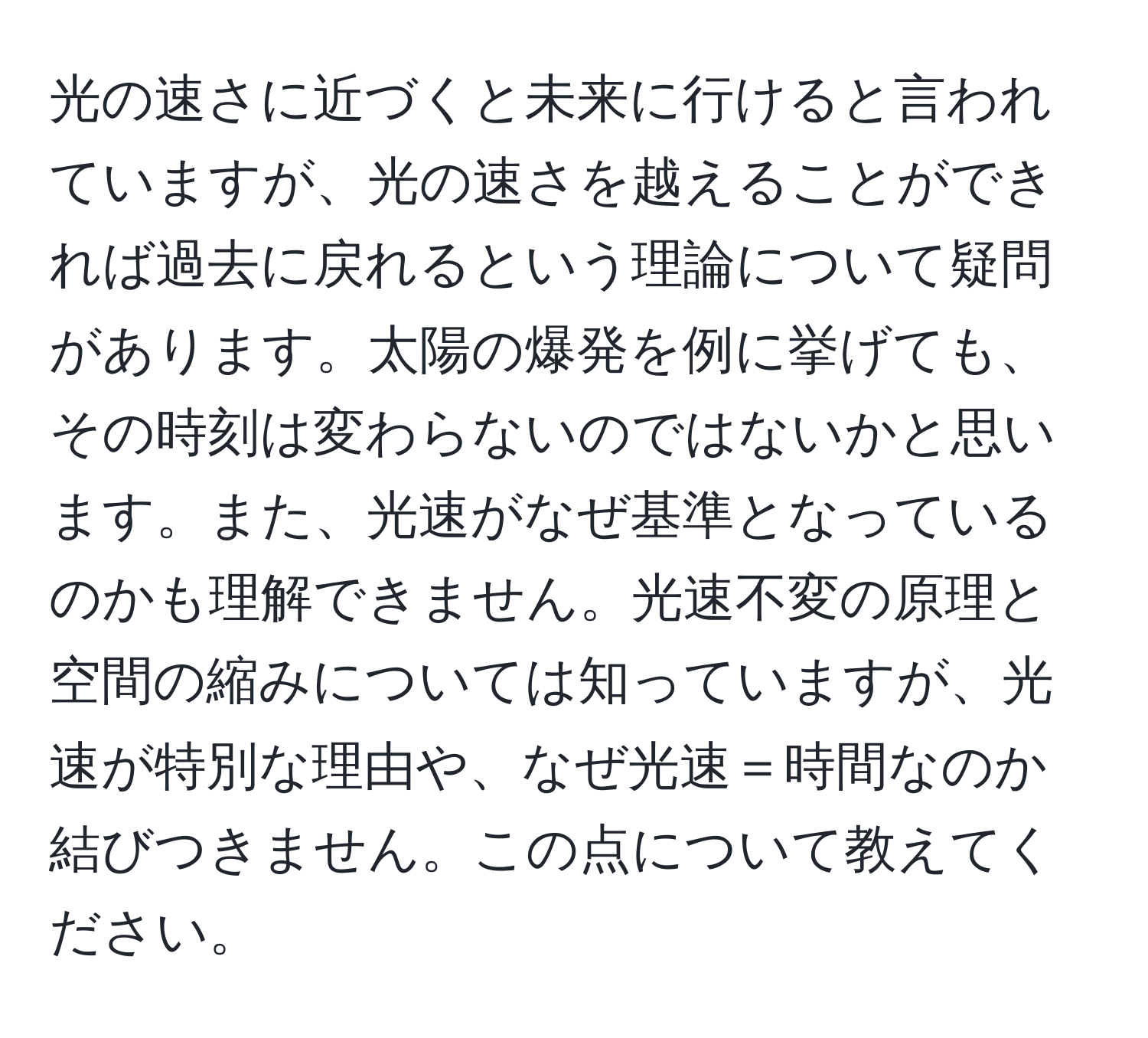 光の速さに近づくと未来に行けると言われていますが、光の速さを越えることができれば過去に戻れるという理論について疑問があります。太陽の爆発を例に挙げても、その時刻は変わらないのではないかと思います。また、光速がなぜ基準となっているのかも理解できません。光速不変の原理と空間の縮みについては知っていますが、光速が特別な理由や、なぜ光速＝時間なのか結びつきません。この点について教えてください。