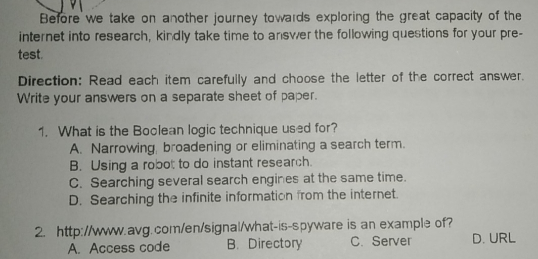 Before we take on another journey towards exploring the great capacity of the
internet into research, kindly take time to answer the following questions for your pre-
test.
Direction: Read each item carefully and choose the letter of the correct answer.
Write your answers on a separate sheet of paper.
1. What is the Boolean logic technique used for?
A. Narrowing, broadening or eliminating a search term.
B. Using a robot to do instant research.
C. Searching several search engines at the same time.
D. Searching the infinite information from the internet.
2. http://www.avg.com/en/signal/what-is-spyware is an example of?
A. Access code B. Directory C. Server D. URL