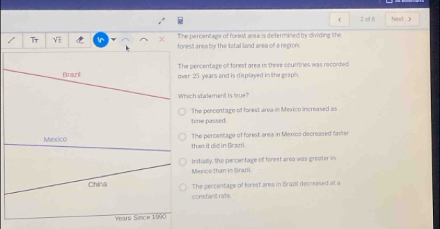 of 8 Next >
Tr V In The percentage of forest area is determined by dividing the
forest area by the total land area of a region.
The percentage of forest area in three countries was recorded
Brazil over 25 years and is displayed in the graph.
Which statement is true?
The percentage of forest area in Mexico increased as
time passed.
Mexico The percentage of forest area in Mexico decreased faster
than it did in Brazil.
Initially, the percentage of forest area was greater in
Mexico than in Brazil.
China The percentage of forest area in Brazil decreased at a
constant rate.
Years Since 1990