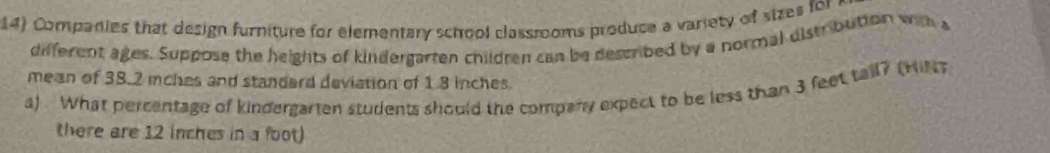 Companies that design furniture for elementary school classrooms produce a variety of sizes for 
different ages. Suppose the heights of kindergarten children can be described by a normal distribution with a 
mean of 38.2 mches and standard deviation of 1.8 inches. 
a) . What percentage of kindergarten students should the company expect to be less than 3 feet tall? (Hit 
there are 12 inches in a foot)