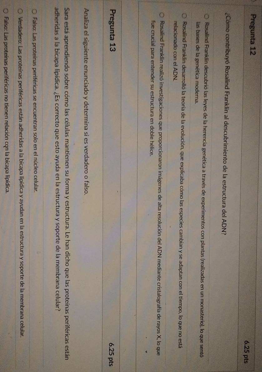 Pregunta 12
6.25 pts
¿Cómo contribuyó Rosalind Franklin al descubrimiento de la estructura del ADN?
Rosalind Franklin descubrió las leyes de la herencia genética a través de experimentos con plantas (realizadas en un monasterio), lo que sentó
las bases de la genética moderna.
Rosalind Franklin desarrolló la teoría de la evolución, que explicaba cómo las especies cambian y se adaptan con el tiempo, lo que no está
relacionado con el ADN.
Rosalind Franklin realizó investigaciones que proporcionaron imágenes de alta resolución del ADN mediante cristalografía de rayos X, lo que
fue crucial para entender su estructura en doble hélice.
Pregunta 13 6.25 pts
Analiza el siguiente enunciado y determina si es verdadero o falso.
Sara está aprendiendo sobre cómo las células mantienen su forma y estructura. Le han dicho que las proteínas periféricas están
adheridas a la bicapa lipídica. ¿Es correcto que esto ayuda en la estructura y soporte de la membrana celular?
Falso: Las proteínas periféricas se encuentran solo en el núcleo celular.
Verdadero: Las proteínas periféricas están adheridas a la bicapa lipídica y ayudan en la estructura y soporte de la membrana celular.
Falso: Las proteínas periféricas no tienen relación con la bicapa lipídica.
