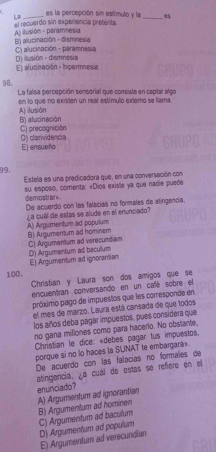 La _es la percepción sin estímulo y la _es
el recuerdo sin experiencia pretérita.
A) ilusión - paramnesia
B) alucinación - dismnesia
C) alucinación - paramnesia
D) ilusión - dismnesia
E) alucinación - hipermnesia
98.
La falsa percepción sensorial que consiste en captar algo
en lo que no existen un real estímulo externo se llama.
A) ilusión
B) alucinación
C) precognición
D) clarividencia
E) ensueño
99.
Estela es una predicadora que, en una conversación con
su esposo, comenta: «Dios existe ya que nadie puede
demostrar».
De acuerdo con las falacias no formales de atingencia,
¿a cuál de estas se alude en el enunciado?
A) Argumentum ad populum
B) Argumentum ad hominem
C) Argumentum ad verecundiam
D) Argumentum ad baculum
E) Argumentum ad ignorantian
100.
Christian y Laura son dos amigos que se
encuentran conversando en un café sobre el
próximo pago de impuestos que les corresponde en
el mes de marzo. Laura está cansada de que todos
los años deba pagar impuestos, pues considera que
no gana millones como para hacerlo. No obstante,
Christian le dice: «debes pagar tus impuestos,
porque si no lo haces la SUNAT te embargará».
De acuerdo con las falacias no formales de
atingencia, ¿a cuál de estas se refiere en el
enunciado?
A) Argumentum ad ignorantian
B) Argumentum ad hominen
C) Argumentum ad baculum
D) Argumentum ad populum
E) Argumentum ad verecundian