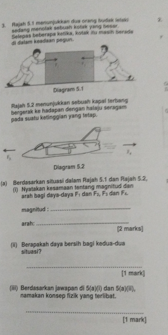 Rajah 5.1 menunjukkan dua orang budak letaki
sedang menolak sebuah kotak yang besar.
Selepas beberapa ketika, kotak itu masin berada
dalam keadaan pegun.
T
Rajah 5.2 menunjukkan sebuah kapal terbang
bergerak ke hadapan dengan halaju seragam
pada suatu ketinggian yang tetap.
(a) Berdasarkan situasi dalam Rajah 5.1 dan Rajah 5.2,
(i) Nyatakan kesamaan tentang magnitud dan
arah bagi daya-daya F_1 dan F_2,F_3 dan F_4
magnitud :_
arah:
_
[2 marks]
(ii) Berapakah daya bersih bagi kedua-dua
situasi?
_
[1 mark]
(iii) Berdasarkan jawapan di 5(a)(i) dan 5(a)(ii),
namakan konsep fizik yang terlibat.
_
[1 mark]