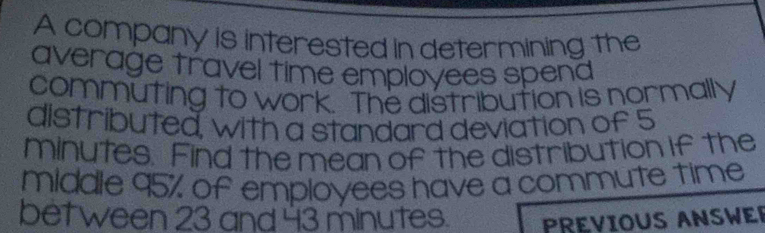 A company is interested in determining the 
average travel time employees spend 
commuting to work. The distribution is normally 
distributed, with a standard deviation of 5
minutes. Find the mean of the distribution if the 
middle 95% of employees have a commute time 
bet ween 23 and 43 minutes. PREVIOUS ANSWER