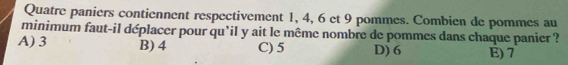 Quatre paniers contiennent respectivement 1, 4, 6 et 9 pommes. Combien de pommes au
minimum faut-il déplacer pour qu'il y ait le même nombre de pommes dans chaque panier ?
A) 3 B) 4 C) 5 D) 6 E) 7