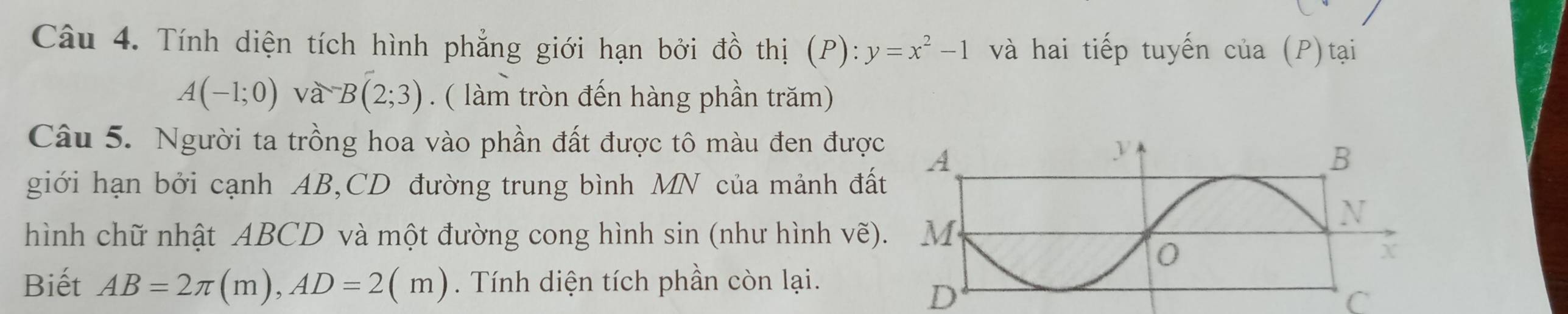 Tính diện tích hình phẳng giới hạn bởi đồ thị (P): y=x^2-1 và hai tiếp tuyến của (P)tại
A(-1;0)va^-B(2;3).( làm tròn đến hàng phần trăm) 
Câu 5. Người ta trồng hoa vào phần đất được tô màu đen được 
giới hạn bởi cạnh AB, CD đường trung bình MN của mảnh đấ 
hình chữ nhật ABCD và một đường cong hình sin (như hình vẽ) 
Biết AB=2π (m), AD=2(m). Tính diện tích phần còn lại.
D
C