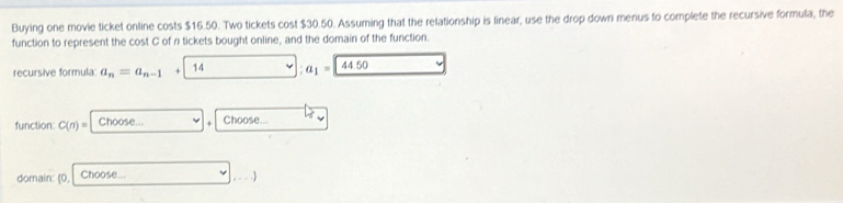 Buying one movie ticket online costs $16.50. Two tickets cost $30.50. Assuming that the relationship is linear, use the drop down menus to complete the recursive formula, the 
function to represent the cost C of n tickets bought online, and the domain of the function. 
recursive formula: a_n=a_n-1+ 14 :a_1= 44.50
function: C(n)= ^circ  Choose...v+Choose... y
domain: 0, Choose... □ ,...