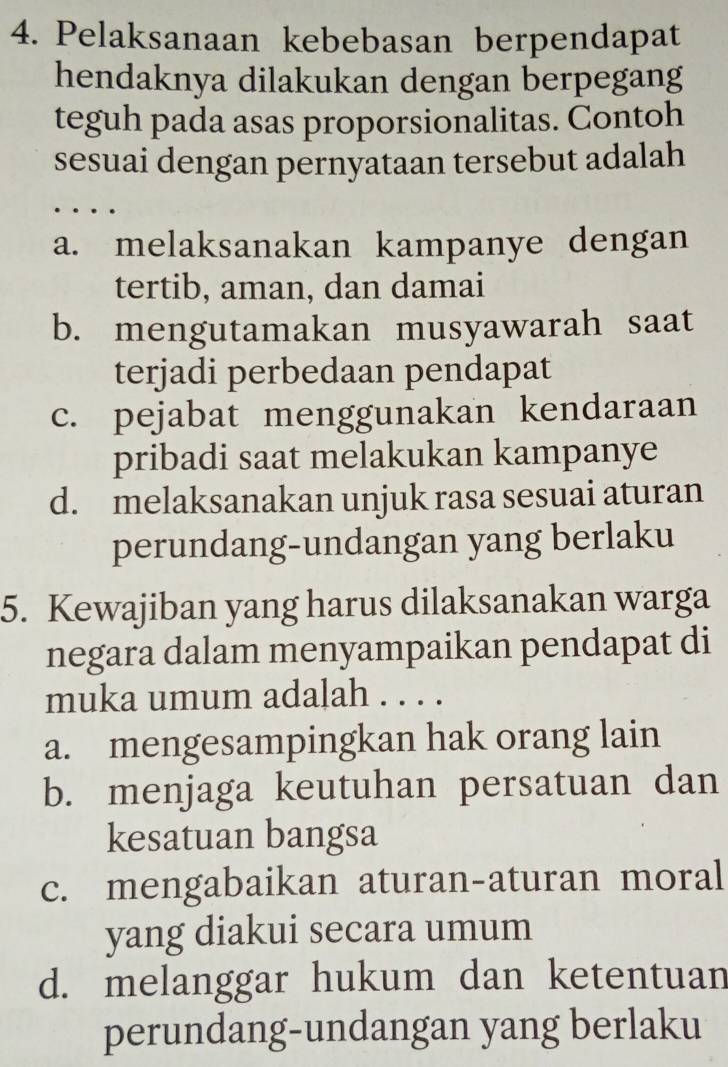 Pelaksanaan kebebasan berpendapat
hendaknya dilakukan dengan berpegang
teguh pada asas proporsionalitas. Contoh
sesuai dengan pernyataan tersebut adalah
a. melaksanakan kampanye dengan
tertib, aman, dan damai
b. mengutamakan musyawarah saat
terjadi perbedaan pendapat
c. pejabat menggunakan kendaraan
pribadi saat melakukan kampanye
d. melaksanakan unjuk rasa sesuai aturan
perundang-undangan yang berlaku
5. Kewajiban yang harus dilaksanakan warga
negara dalam menyampaikan pendapat di
muka umum adalah . . . .
a. mengesampingkan hak orang lain
b. menjaga keutuhan persatuan dan
kesatuan bangsa
c. mengabaikan aturan-aturan moral
yang diakui secara umum
d. melanggar hukum dan ketentuan
perundang-undangan yang berlaku