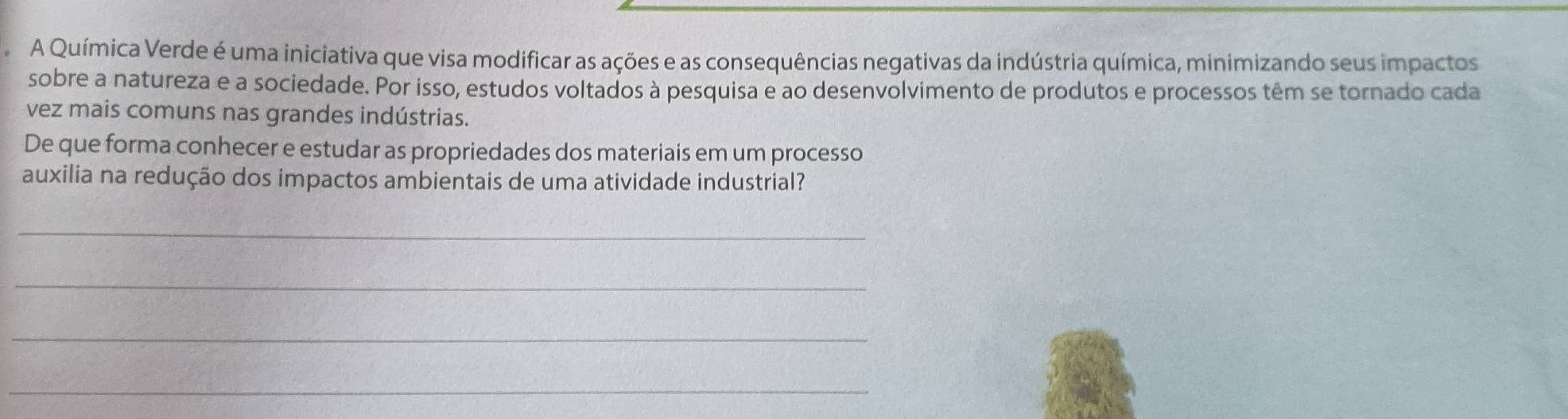 A Química Verde é uma iniciativa que visa modificar as ações e as consequências negativas da indústria química, minimizando seus impactos 
sobre a natureza e a sociedade. Por isso, estudos voltados à pesquisa e ao desenvolvimento de produtos e processos têm se tornado cada 
vez mais comuns nas grandes indústrias. 
De que forma conhecer e estudar as propriedades dos materiais em um processo 
auxilia na redução dos impactos ambientais de uma atividade industrial? 
_ 
_ 
_ 
_