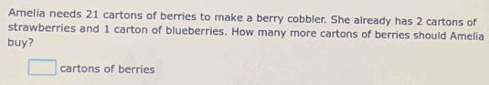 Amelia needs 21 cartons of berries to make a berry cobbler. She already has 2 cartons of 
strawberries and 1 carton of blueberries. How many more cartons of berries should Amelia 
buy? 
cartons of berries