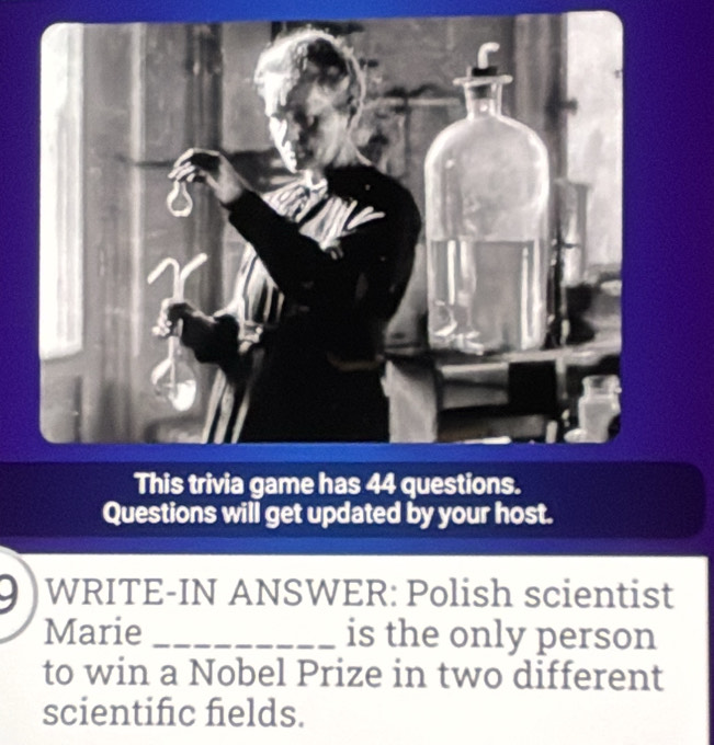 Questions will get updated by your host. 
WRITE-IN ANSWER: Polish scientist 
Marie _is the only person 
to win a Nobel Prize in two different 
scientific fields.