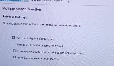 Compiéted
Multiple Select Question
Select all that apply
Shareholders in mutual funds can receive return on investment:
from capital gains distributions.
from the sale of their shares for a profit.
from a decline in the fund expenses and net asset value
from dividends and interest income.