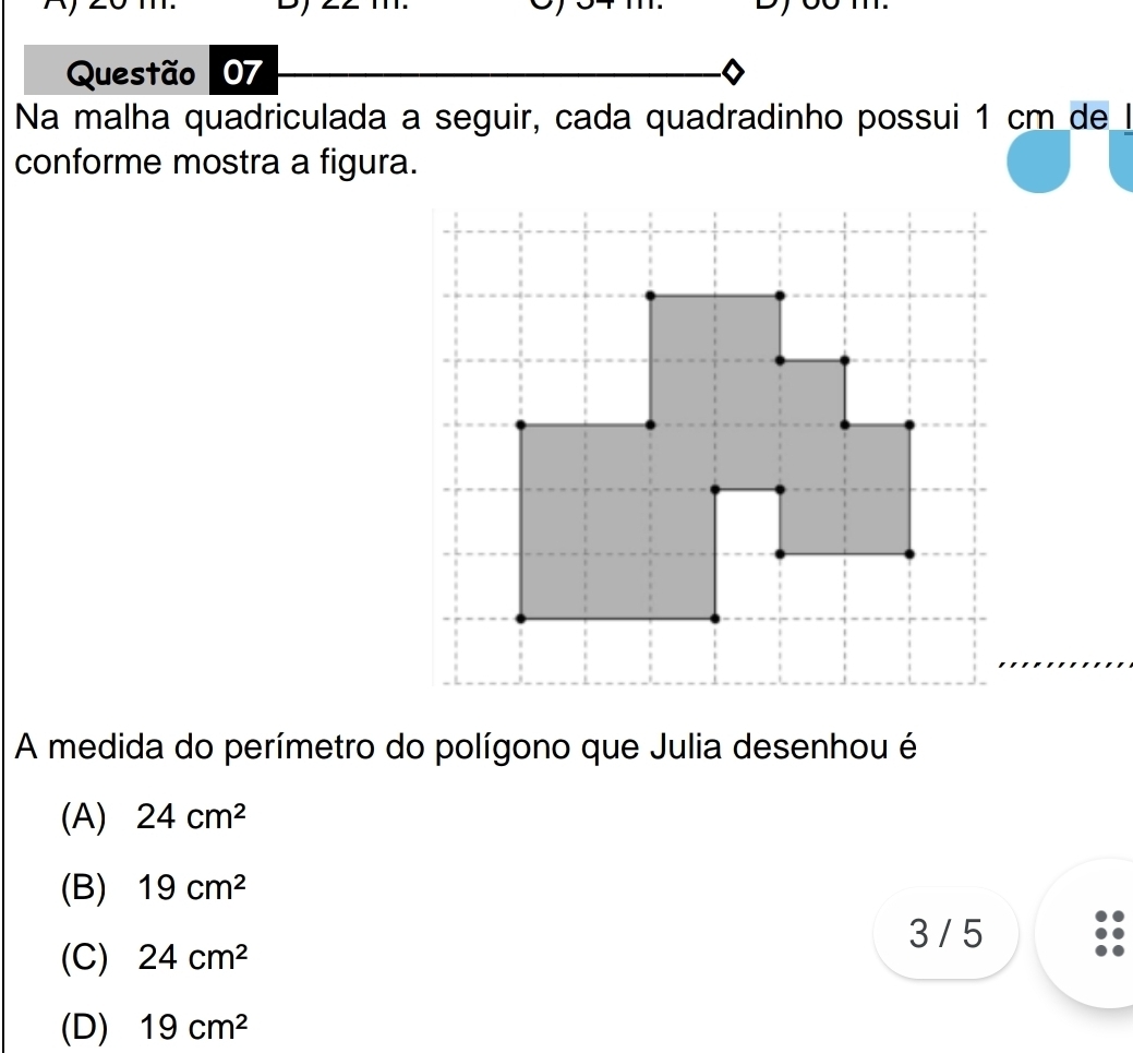 Na malha quadriculada a seguir, cada quadradinho possui 1 cm de l
conforme mostra a figura.
A medida do perímetro do polígono que Julia desenhou é
(A) 24cm^2
(B) 19cm^2
3 / 5
(C) 24cm^2
(D) 19cm^2