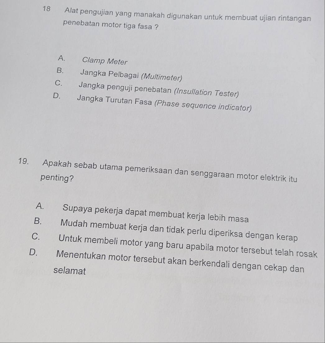 Alat pengujian yang manakah digunakan untuk membuat ujian rintangan
penebatan motor tiga fasa ?
A. Clamp Meter
B. Jangka Pelbagai (Multimeter)
C. Jangka penguji penebatan (Insullation Tester)
D. Jangka Turutan Fasa (Phase sequence indicator)
19. Apakah sebab utama pemeriksaan dan senggaraan motor elektrik itu
penting?
A. Supaya pekerja dapat membuat kerja lebih masa
B. Mudah membuat kerja dan tidak perlu diperiksa dengan kerap
C. Untuk membeli motor yang baru apabila motor tersebut telah rosak
D. Menentukan motor tersebut akan berkendali dengan cekap dan
selamat