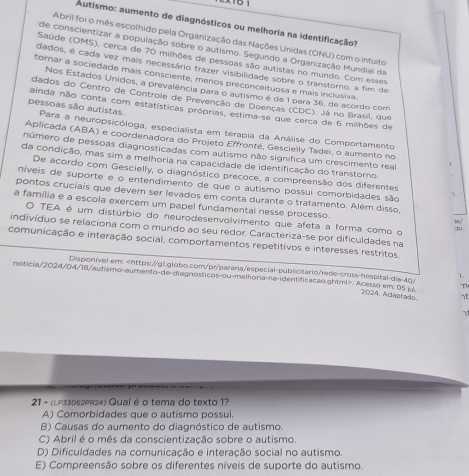 Autismo: aumento de diagnósticos ou melhoria na identificação?
Abril foi o mês escolhido pela Organização das Nações Unidas (ONU) com o intuito
de conscientizar a população sobre o autismo. Segundo a Organização Mundial da
Saúde (OMS), cerca de 70 milhões de pessoas são autistas no mundo. Com esses
dados, é cada vez mais necessário trazer visibilidade sobre o transtorno, a fim de
torar a sociedade mais consciente, menos preconceituosa e mais inclusiva.
Nos Estados Unidos, a prevalência para o autismo é de 1 para 36, de acordo com
dados do Centro de Controle de Prevenção de Doenças (CDC). Já no Brasil, que
ainda não conta com estatísticas próprias, estima-se que cerca de 6 milhões de
pessoas são autistas Para a neuropsicóloga, especialista em terapia da Análise do Comportamento
Aplicada (ABA) e coordenadora do Projeto Effronté, Gescielly Tadei, o aumento no
número de pessoas diagnosticadas com autismo não significa um crescimento real
da condição, mas sim a melhoria na capacidade de identificação do transtorno
De acordo com Gescielly, o diagnóstico precoce, a compreensão dos diferentes
níveis de suporte e o entendimento de que o autismo possui comorbidades são
pontos cruciais que devem ser levados em conta durante o tratamento. Além disso 'ber ,'
a família e a escola exercem um papel fundamental nesse processo. do
O TEA é um distúrbio do neurodesenvolvimento que afeta a forma como o
indivíduo se relaciona com o mundo ao seu redor. Caracteriza-se por dificuldades na
comunicação e interação social, comportamentos repetitivos e interesses restritos
Disponível em:. Acesso em 05 p 2024. Adentado at
71
21 - (LP33062PR24) Qual é o tema do texto 1?
A) Comorbidades que o autismo possui.
B) Causas do aumento do diagnóstico de autismo.
C) Abril é o mês da conscientização sobre o autismo.
D) Dificuldades na comunicação e interação social no autismo.
E) Compreensão sobre os diferentes níveis de suporte do autismo.