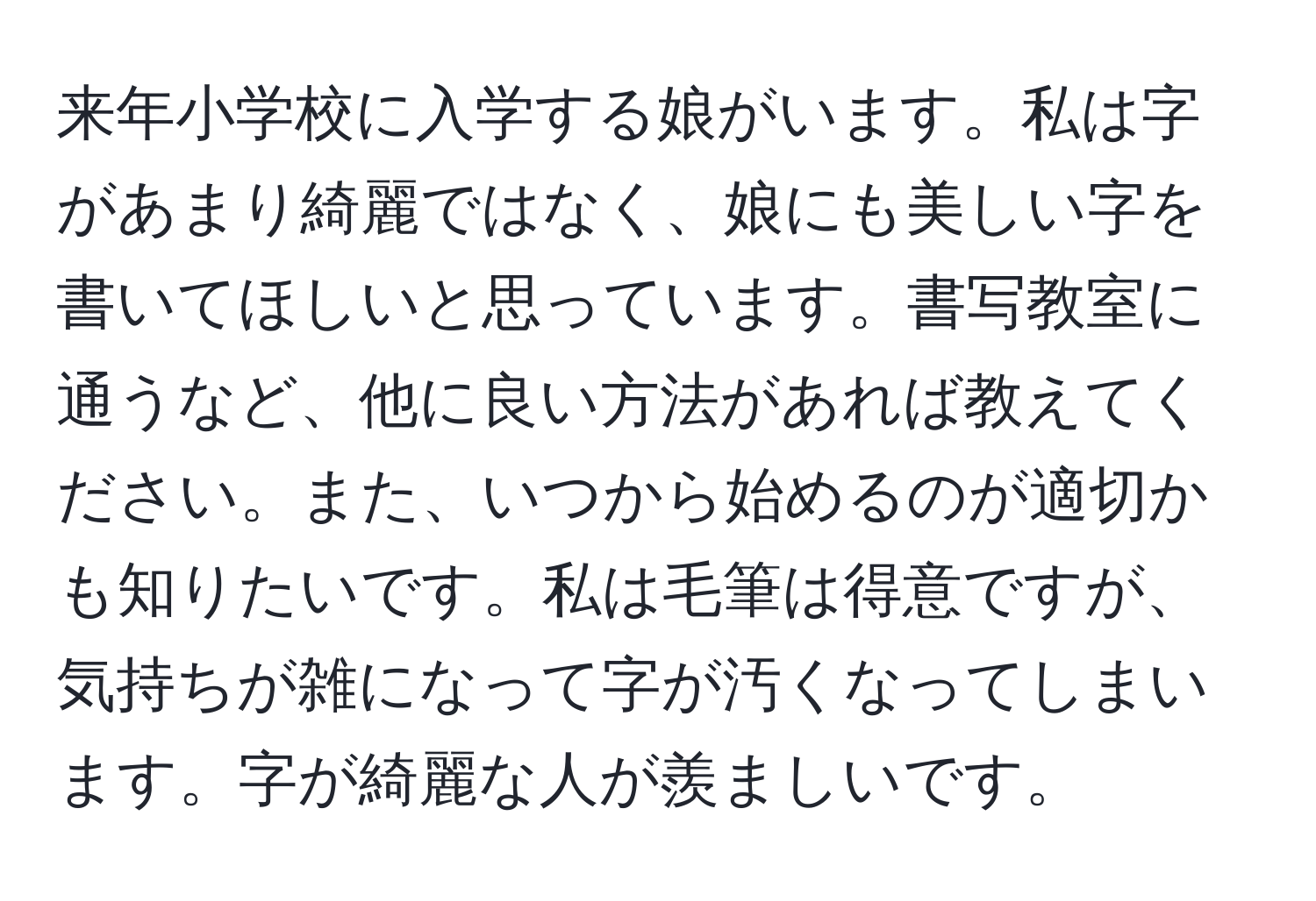 来年小学校に入学する娘がいます。私は字があまり綺麗ではなく、娘にも美しい字を書いてほしいと思っています。書写教室に通うなど、他に良い方法があれば教えてください。また、いつから始めるのが適切かも知りたいです。私は毛筆は得意ですが、気持ちが雑になって字が汚くなってしまいます。字が綺麗な人が羨ましいです。