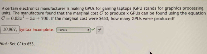 A certain electronics manufacturer is making GPUs for gaming laptops (GPU stands for graphics processing 
unit). The manufacture found that the marginal cost C to produce x GPUs can be found using the equation
C=0.03x^2-5x+700. If the marginal cost were $653, how many GPUs were produced?
10,967, syntax incomplete. GPUs ; sigma^6
Hint: Set C to 653.